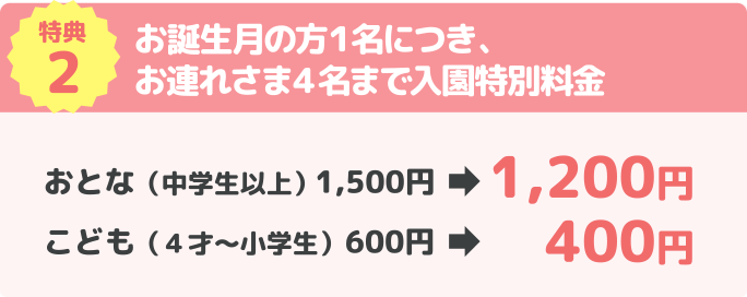 特典2 お誕生月の方１名につき、お連れさま４名まで入園特別料金 おとな（中学生以上）1,500円→1,200円 こども（４才〜小学生）600円→400円