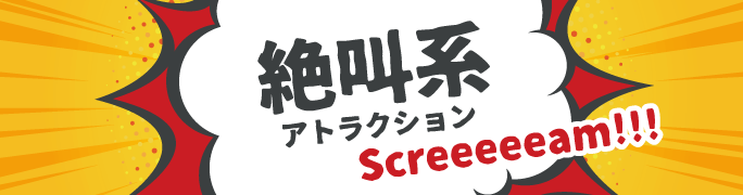 絶叫系アトラクション Screeeeeam!!!